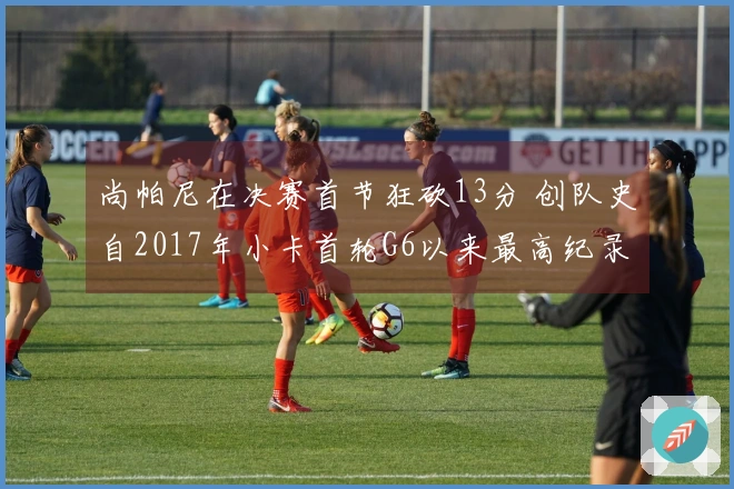 尚帕尼在决赛首节狂砍13分 创队史自2017年小卡首轮G6以来最高纪录