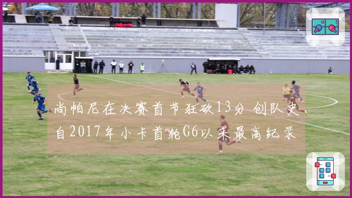 尚帕尼在决赛首节狂砍13分 创队史自2017年小卡首轮G6以来最高纪录